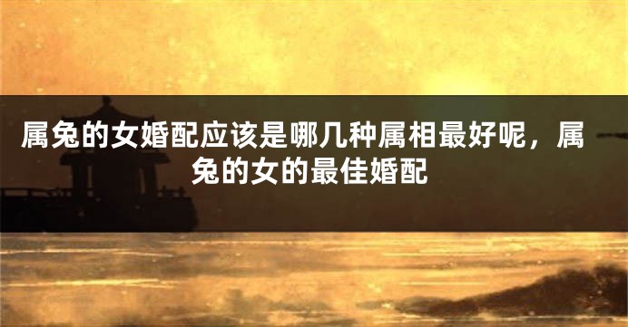 属兔的女婚配应该是哪几种属相最好呢，属兔的女的最佳婚配
