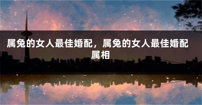 属兔的女人最佳婚配，属兔的女人最佳婚配属相