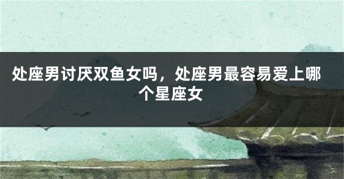 处座男讨厌双鱼女吗，处座男最容易爱上哪个星座女