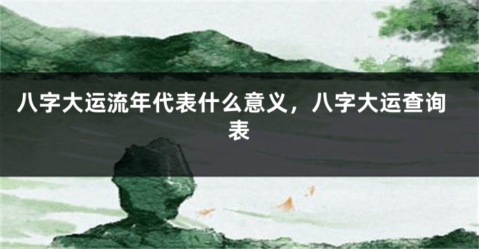 八字大运流年代表什么意义，八字大运查询表