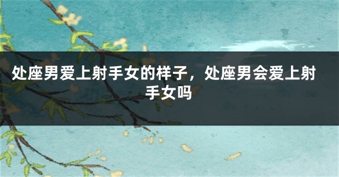 处座男爱上射手女的样子，处座男会爱上射手女吗