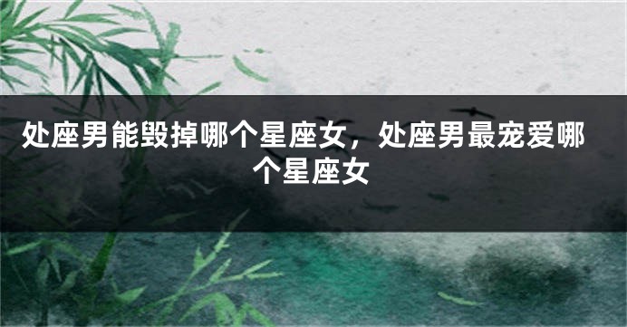 处座男能毁掉哪个星座女，处座男最宠爱哪个星座女