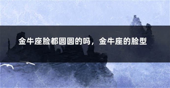 金牛座脸都圆圆的吗，金牛座的脸型