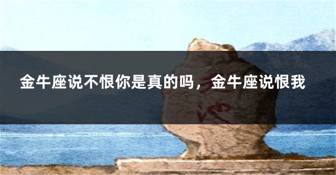金牛座说不恨你是真的吗，金牛座说恨我