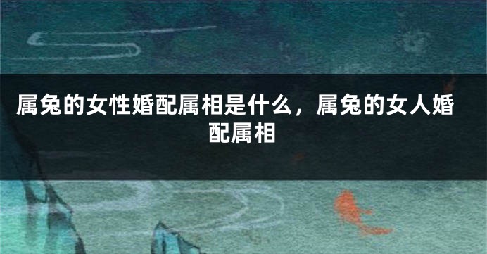 属兔的女性婚配属相是什么，属兔的女人婚配属相