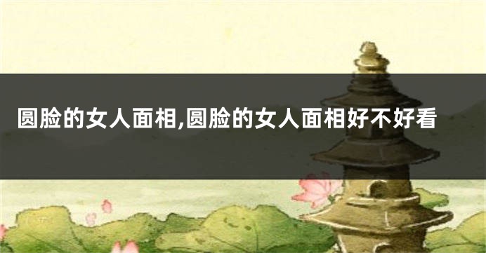 圆脸的女人面相,圆脸的女人面相好不好看