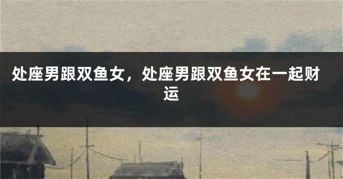 处座男跟双鱼女，处座男跟双鱼女在一起财运