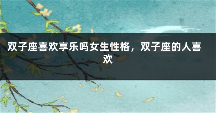 双子座喜欢享乐吗女生性格，双子座的人喜欢