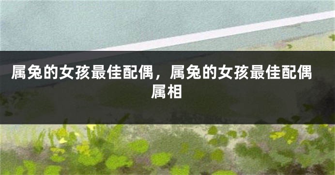 属兔的女孩最佳配偶，属兔的女孩最佳配偶属相