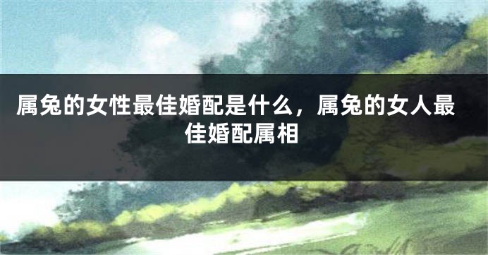 属兔的女性最佳婚配是什么，属兔的女人最佳婚配属相