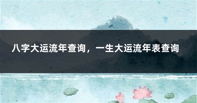 八字大运流年查询，一生大运流年表查询