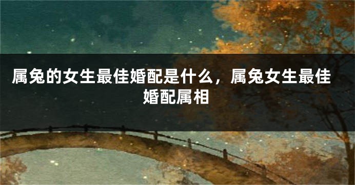 属兔的女生最佳婚配是什么，属兔女生最佳婚配属相