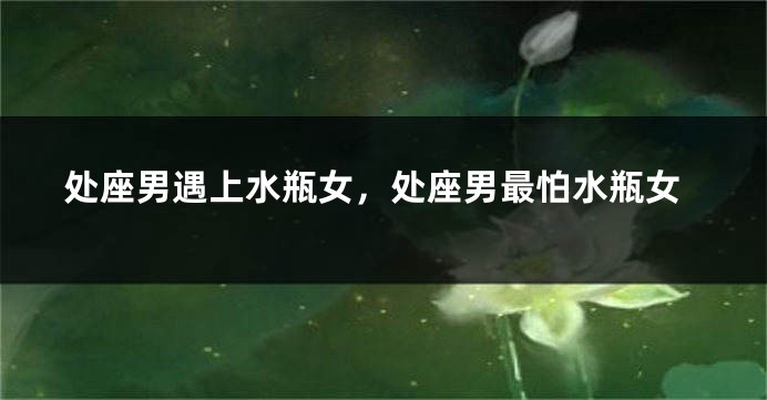 处座男遇上水瓶女，处座男最怕水瓶女