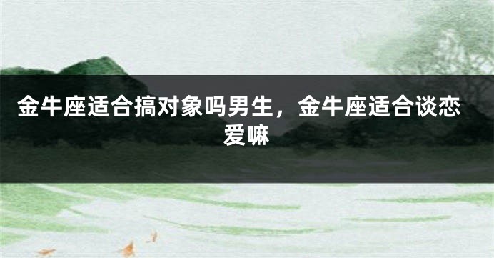 金牛座适合搞对象吗男生，金牛座适合谈恋爱嘛