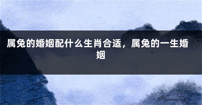 属兔的婚姻配什么生肖合适，属兔的一生婚姻