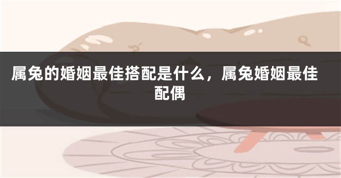 属兔的婚姻最佳搭配是什么，属兔婚姻最佳配偶