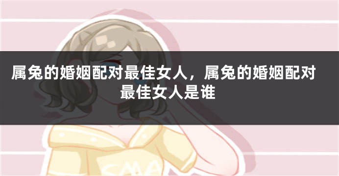 属兔的婚姻配对最佳女人，属兔的婚姻配对最佳女人是谁