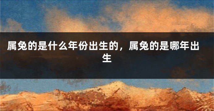 属兔的是什么年份出生的，属兔的是哪年出生
