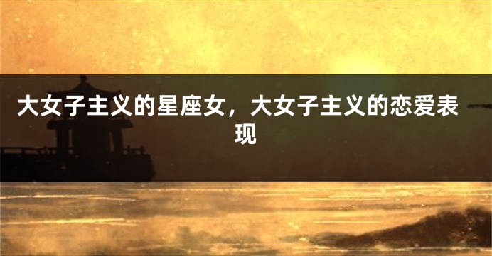 大女子主义的星座女，大女子主义的恋爱表现