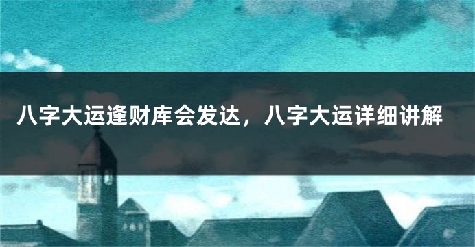 八字大运逢财库会发达，八字大运详细讲解