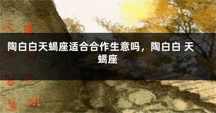 陶白白天蝎座适合合作生意吗，陶白白 天蝎座