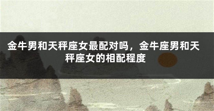 金牛男和天秤座女最配对吗，金牛座男和天秤座女的相配程度