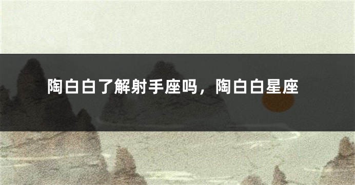 陶白白了解射手座吗，陶白白星座