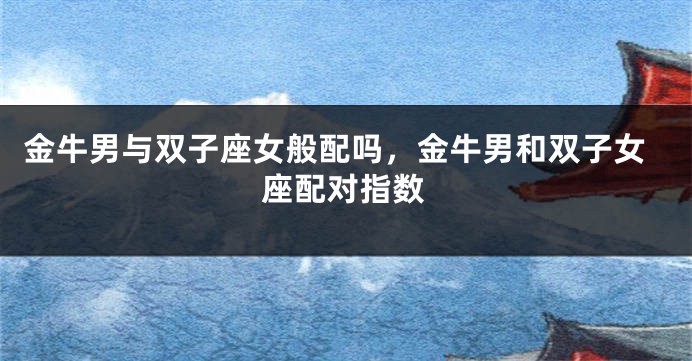金牛男与双子座女般配吗，金牛男和双子女座配对指数
