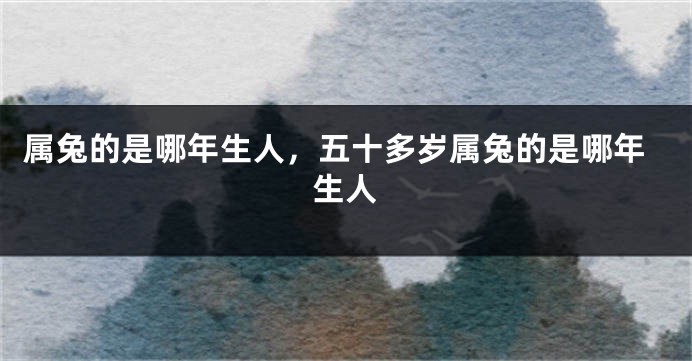 属兔的是哪年生人，五十多岁属兔的是哪年生人