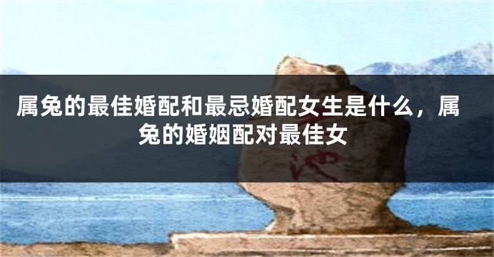 属兔的最佳婚配和最忌婚配女生是什么，属兔的婚姻配对最佳女