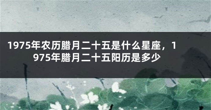 1975年农历腊月二十五是什么星座，1975年腊月二十五阳历是多少