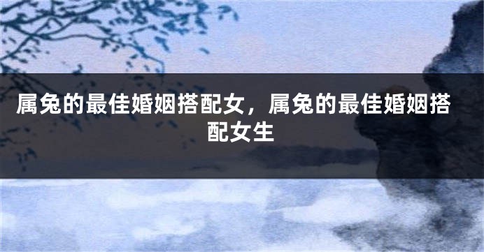 属兔的最佳婚姻搭配女，属兔的最佳婚姻搭配女生