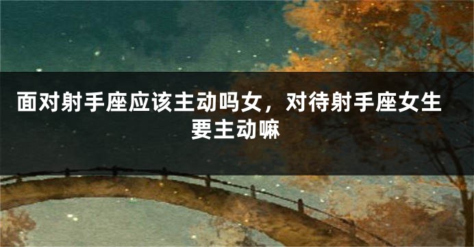 面对射手座应该主动吗女，对待射手座女生要主动嘛