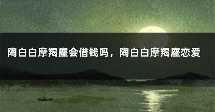 陶白白摩羯座会借钱吗，陶白白摩羯座恋爱