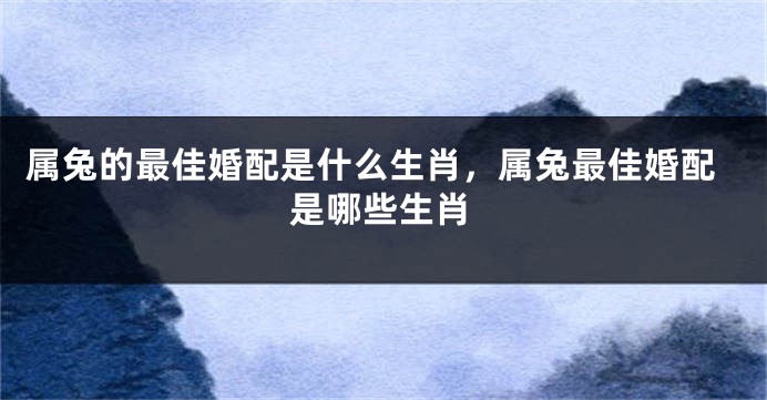 属兔的最佳婚配是什么生肖，属兔最佳婚配是哪些生肖