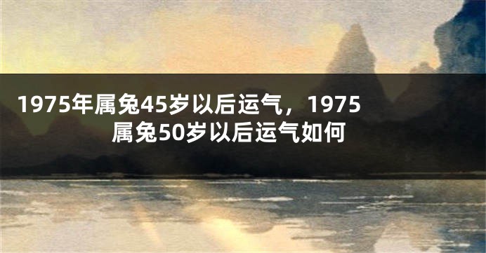 1975年属兔45岁以后运气，1975属兔50岁以后运气如何