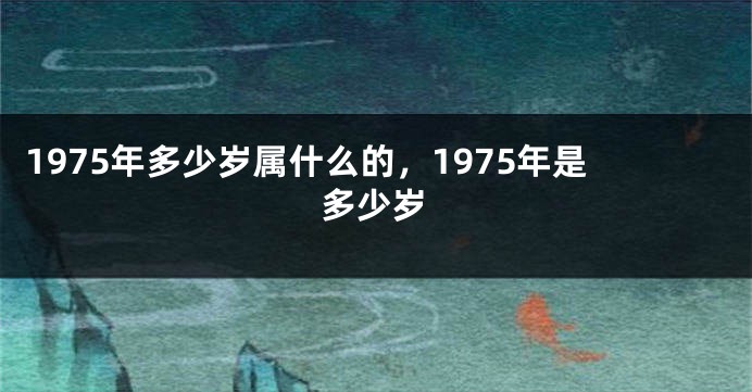 1975年多少岁属什么的，1975年是多少岁