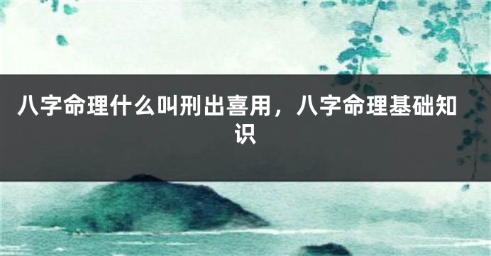 八字命理什么叫刑出喜用，八字命理基础知识
