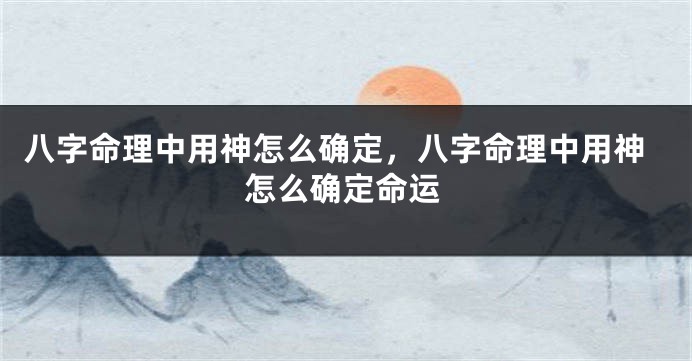 八字命理中用神怎么确定，八字命理中用神怎么确定命运