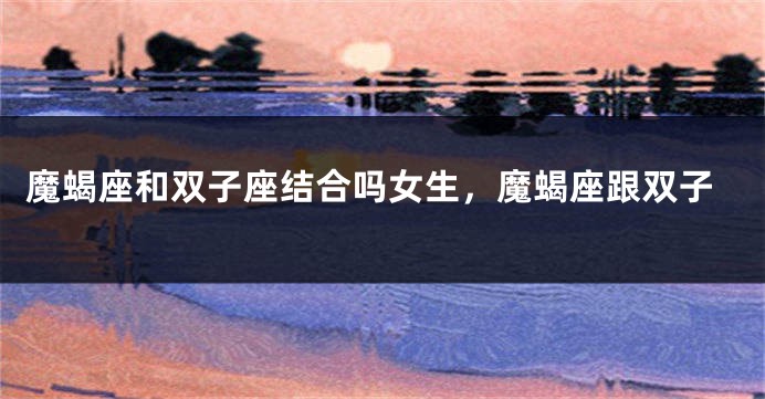 魔蝎座和双子座结合吗女生，魔蝎座跟双子