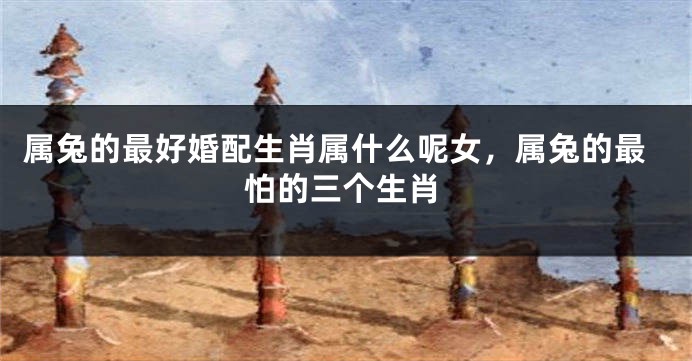 属兔的最好婚配生肖属什么呢女，属兔的最怕的三个生肖