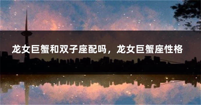 龙女巨蟹和双子座配吗，龙女巨蟹座性格