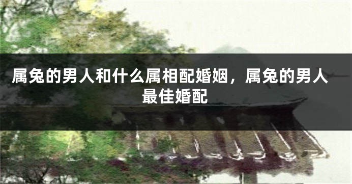 属兔的男人和什么属相配婚姻，属兔的男人最佳婚配