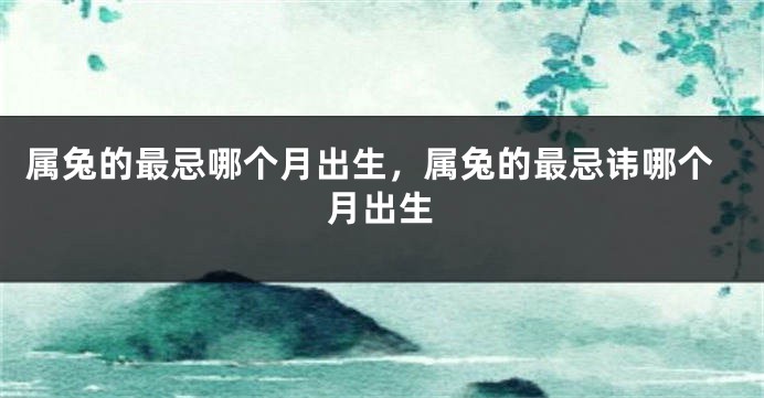 属兔的最忌哪个月出生，属兔的最忌讳哪个月出生