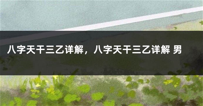 八字天干三乙详解,八字天干三乙详解 男