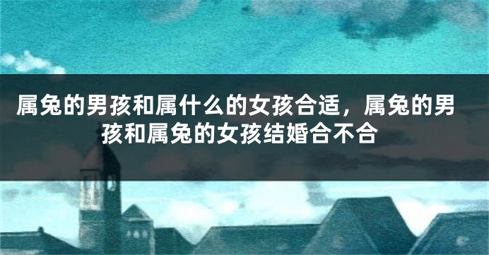 属兔的男孩和属什么的女孩合适，属兔的男孩和属兔的女孩结婚合不合