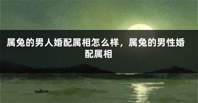 属兔的男人婚配属相怎么样，属兔的男性婚配属相