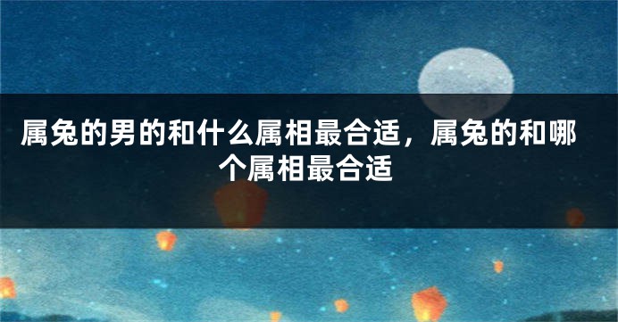 属兔的男的和什么属相最合适，属兔的和哪个属相最合适