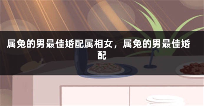 属兔的男最佳婚配属相女，属兔的男最佳婚配