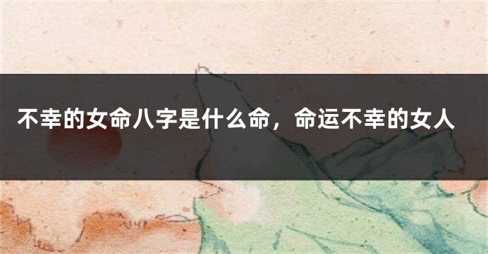 不幸的女命八字是什么命，命运不幸的女人